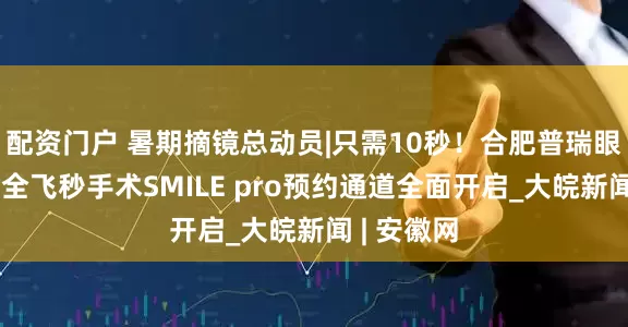 配资门户 暑期摘镜总动员|只需10秒！合肥普瑞眼科新微创全飞秒手术SMILE pro预约通道全面开启_大皖新闻 | 安徽网
