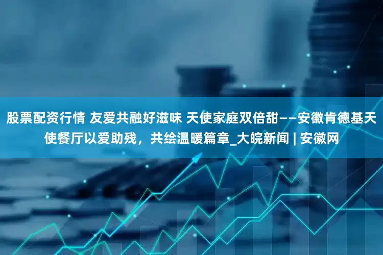 股票配资行情 友爱共融好滋味 天使家庭双倍甜——安徽肯德基天使餐厅以爱助残，共绘温暖篇章_大皖新闻 | 安徽网
