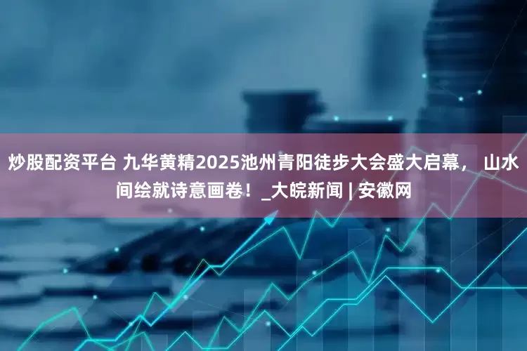 炒股配资平台 九华黄精2025池州青阳徒步大会盛大启幕， 山水间绘就诗意画卷！_大皖新闻 | 安徽网