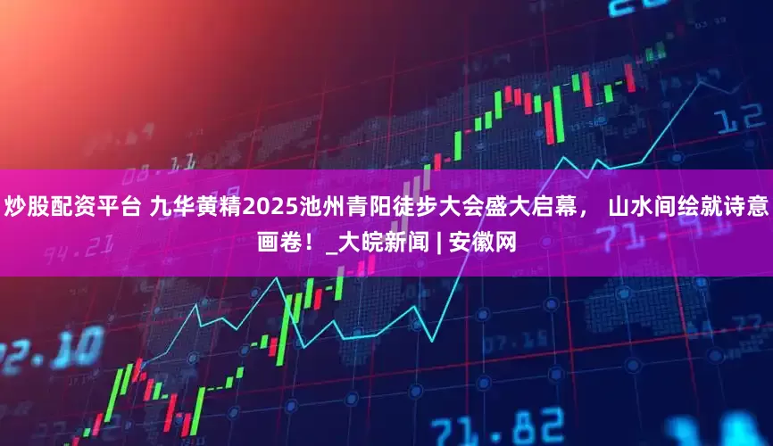 炒股配资平台 九华黄精2025池州青阳徒步大会盛大启幕， 山水间绘就诗意画卷！_大皖新闻 | 安徽网