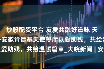 炒股配资平台 友爱共融好滋味 天使家庭双倍甜——安徽肯德基天使餐厅以爱助残，共绘温暖篇章_大皖新闻 | 安徽网