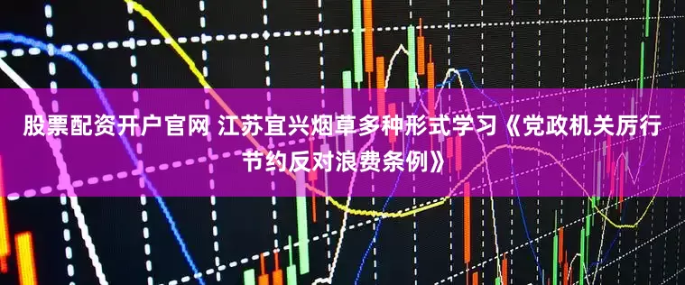 股票配资开户官网 江苏宜兴烟草多种形式学习《党政机关厉行节约反对浪费条例》