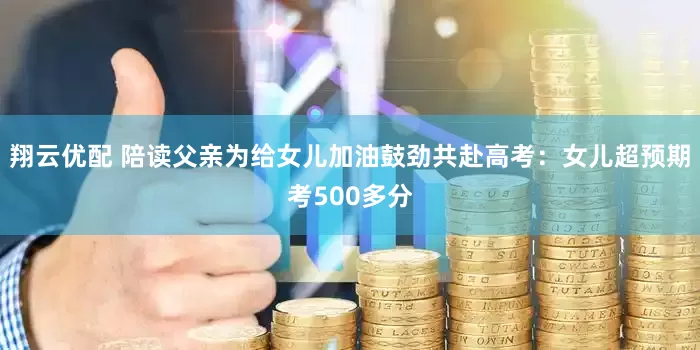 翔云优配 陪读父亲为给女儿加油鼓劲共赴高考：女儿超预期考500多分