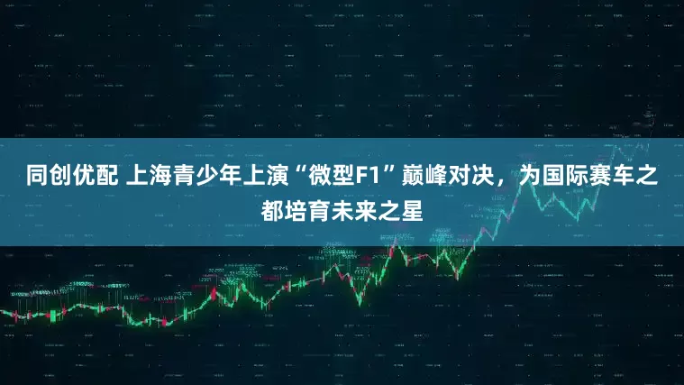 同创优配 上海青少年上演“微型F1”巅峰对决，为国际赛车之都培育未来之星