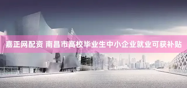 嘉正网配资 南昌市高校毕业生中小企业就业可获补贴
