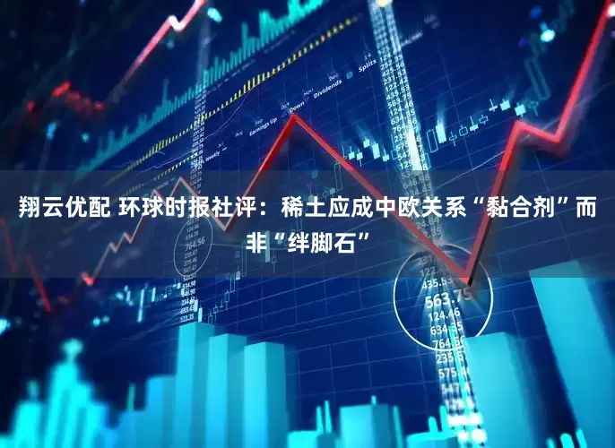 翔云优配 环球时报社评：稀土应成中欧关系“黏合剂”而非“绊脚石”