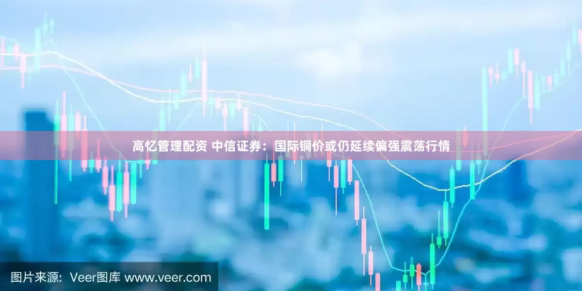 高忆管理配资 中信证券：国际铜价或仍延续偏强震荡行情