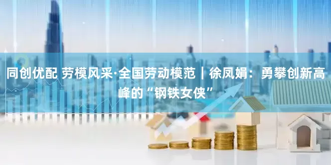 同创优配 劳模风采·全国劳动模范｜徐凤娟：勇攀创新高峰的“钢铁女侠”