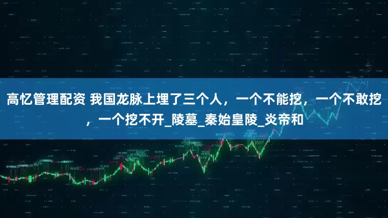 高忆管理配资 我国龙脉上埋了三个人，一个不能挖，一个不敢挖，一个挖不开_陵墓_秦始皇陵_炎帝和