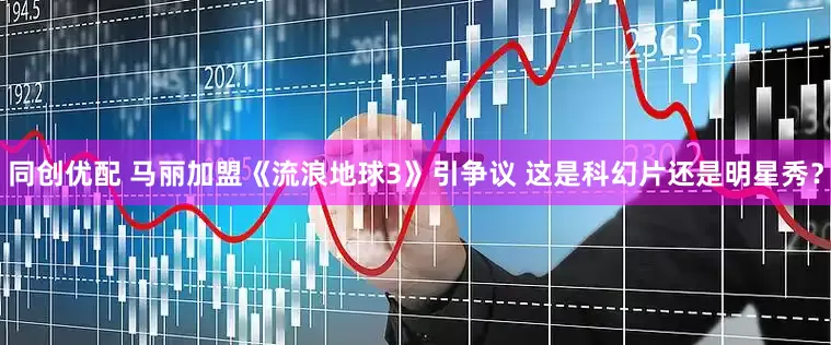 同创优配 马丽加盟《流浪地球3》引争议 这是科幻片还是明星秀？