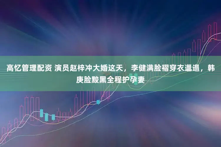 高忆管理配资 演员赵梓冲大婚这天，李健满脸褶穿衣邋遢，韩庚脸黢黑全程护孕妻