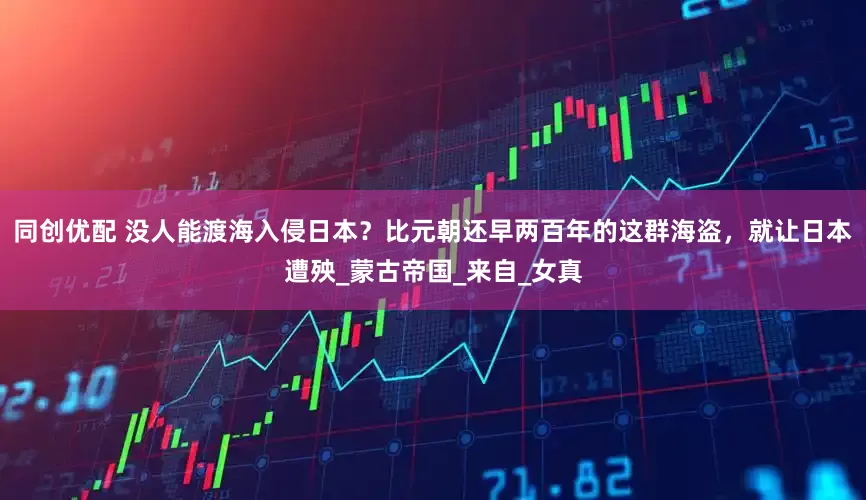 同创优配 没人能渡海入侵日本？比元朝还早两百年的这群海盗，就让日本遭殃_蒙古帝国_来自_女真