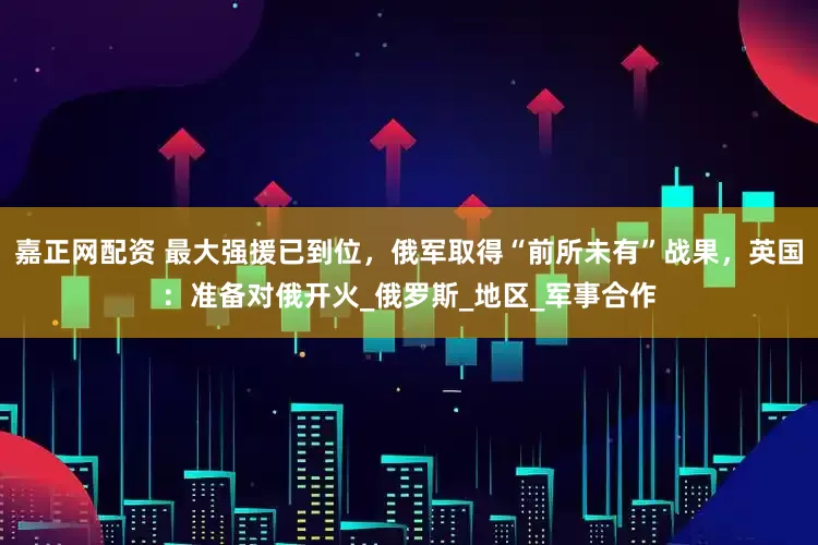 嘉正网配资 最大强援已到位，俄军取得“前所未有”战果，英国：准备对俄开火_俄罗斯_地区_军事合作