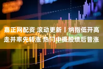 嘉正网配资 滚动更新丨纳指低开高走并率先转涨 热门中概股绩后普涨