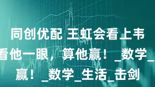 同创优配 王虹会看上韦东奕？多看他一眼，算他赢！_数学_生活_击剑