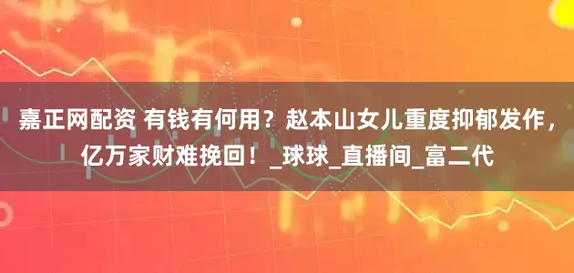 嘉正网配资 有钱有何用？赵本山女儿重度抑郁发作，亿万家财难挽回！_球球_直播间_富二代