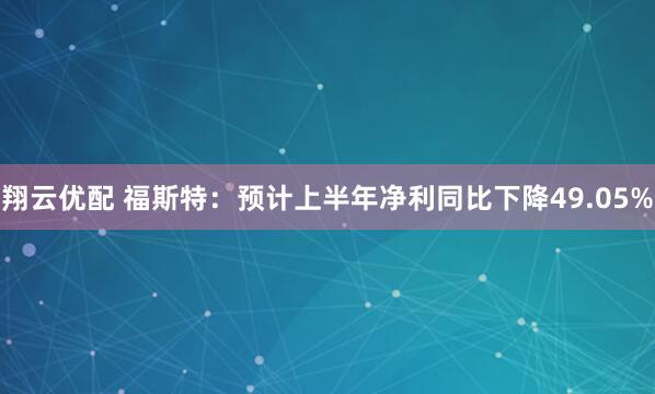 翔云优配 福斯特：预计上半年净利同比下降49.05%