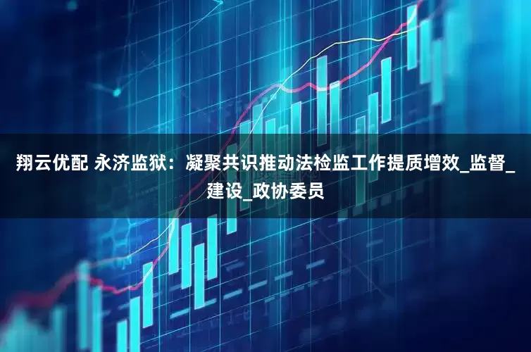 翔云优配 永济监狱：凝聚共识推动法检监工作提质增效_监督_建设_政协委员