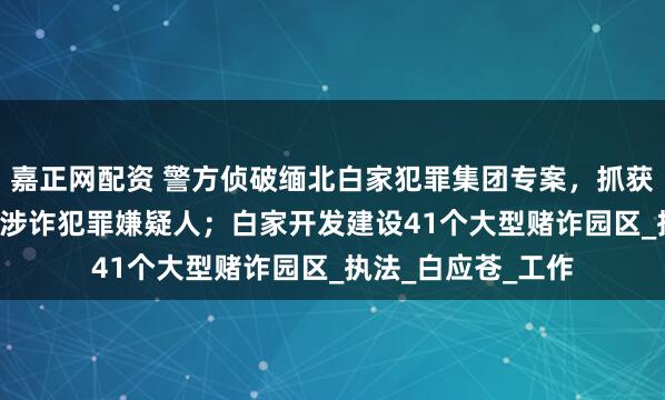 嘉正网配资 警方侦破缅北白家犯罪集团专案，抓获5.7万余名中国籍涉诈犯罪嫌疑人；白家开发建设41个大型赌诈园区_执法_白应苍_工作