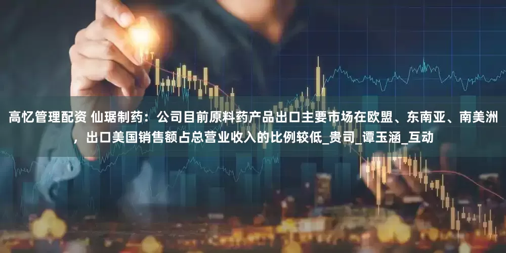 高忆管理配资 仙琚制药：公司目前原料药产品出口主要市场在欧盟、东南亚、南美洲，出口美国销售额占总营业收入的比例较低_贵司_谭玉涵_互动