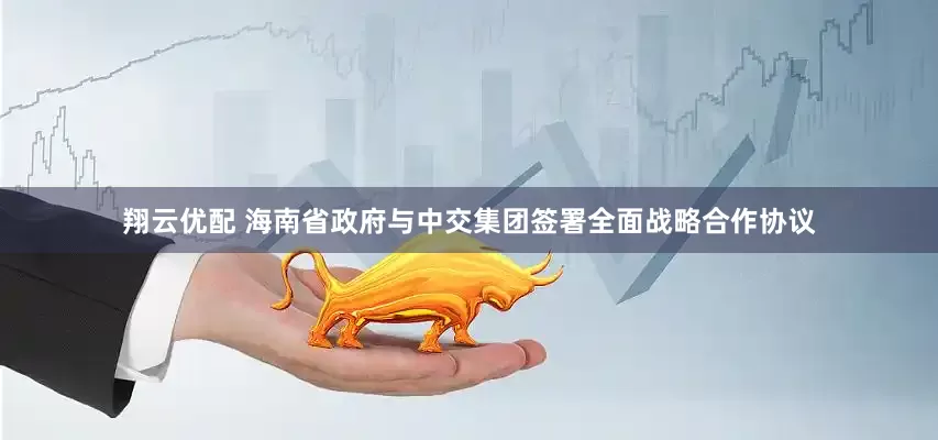 翔云优配 海南省政府与中交集团签署全面战略合作协议