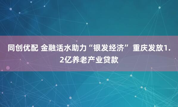 同创优配 金融活水助力“银发经济” 重庆发放1.2亿养老产业贷款