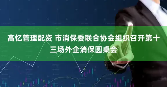高忆管理配资 市消保委联合协会组织召开第十三场外企消保圆桌会