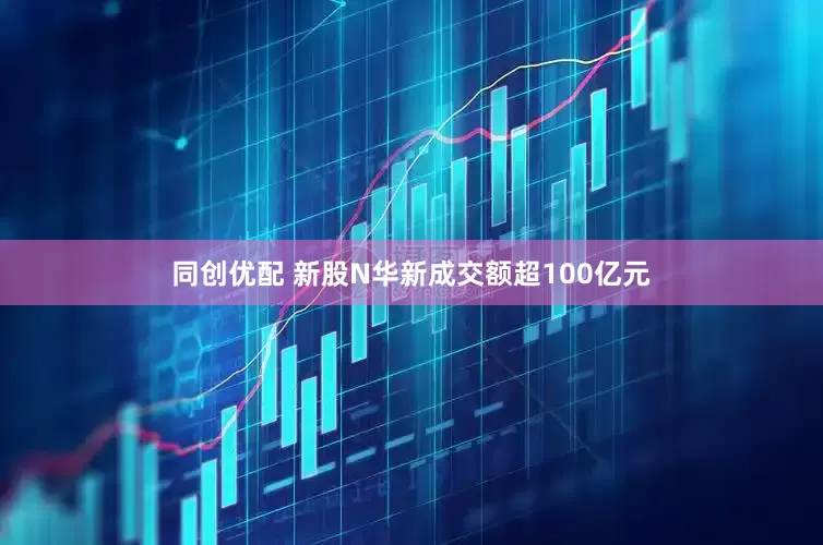 同创优配 新股N华新成交额超100亿元