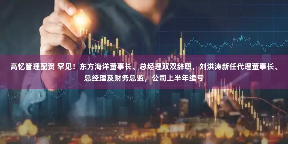 高忆管理配资 罕见！东方海洋董事长、总经理双双辞职，刘洪涛新任代理董事长、总经理及财务总监，公司上半年续亏