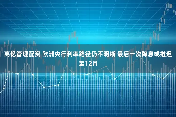 高忆管理配资 欧洲央行利率路径仍不明晰 最后一次降息或推迟至12月