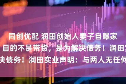 同创优配 润田创始人妻子自曝家丑，本人回应：目的不是带货，是为解决债务！润田实业声明：与两人无任何关系
