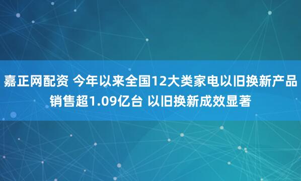 嘉正网配资 今年以来全国12大类家电以旧换新产品销售超1.09亿台 以旧换新成效显著