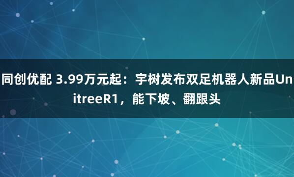 同创优配 3.99万元起：宇树发布双足机器人新品UnitreeR1，能下坡、翻跟头