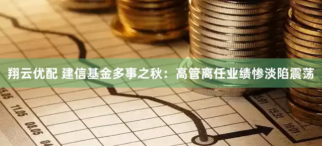翔云优配 建信基金多事之秋：高管离任业绩惨淡陷震荡