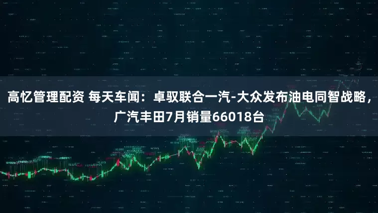 高忆管理配资 每天车闻：卓驭联合一汽-大众发布油电同智战略，广汽丰田7月销量66018台