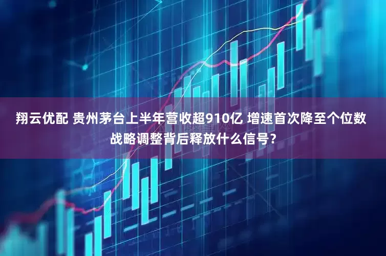 翔云优配 贵州茅台上半年营收超910亿 增速首次降至个位数 战略调整背后释放什么信号？