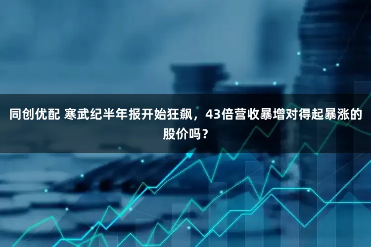同创优配 寒武纪半年报开始狂飙，43倍营收暴增对得起暴涨的股价吗？