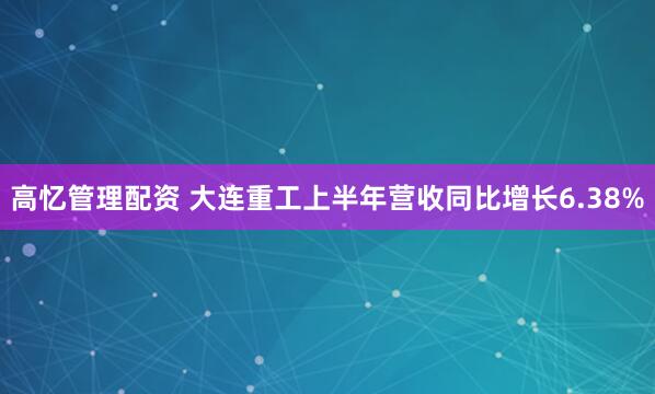 高忆管理配资 大连重工上半年营收同比增长6.38%