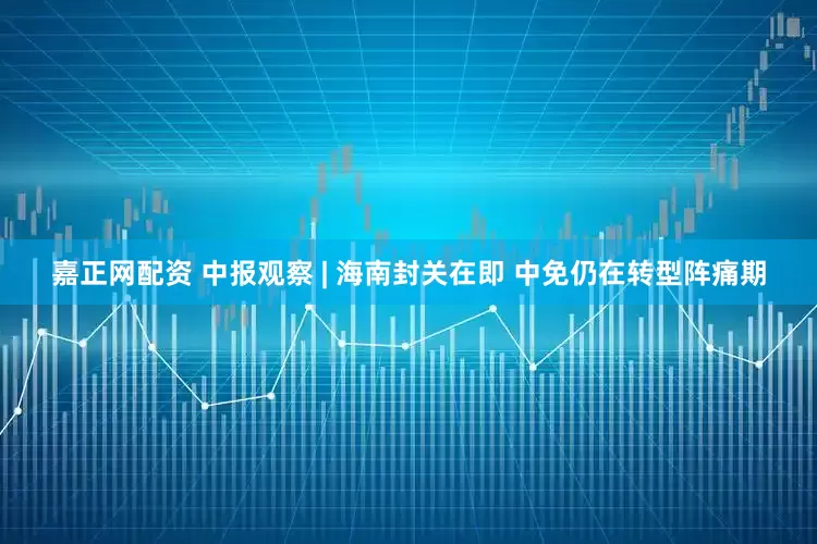 嘉正网配资 中报观察 | 海南封关在即 中免仍在转型阵痛期