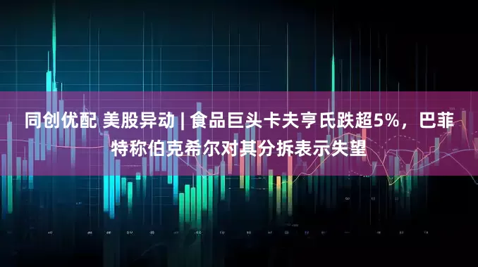 同创优配 美股异动 | 食品巨头卡夫亨氏跌超5%，巴菲特称伯克希尔对其分拆表示失望