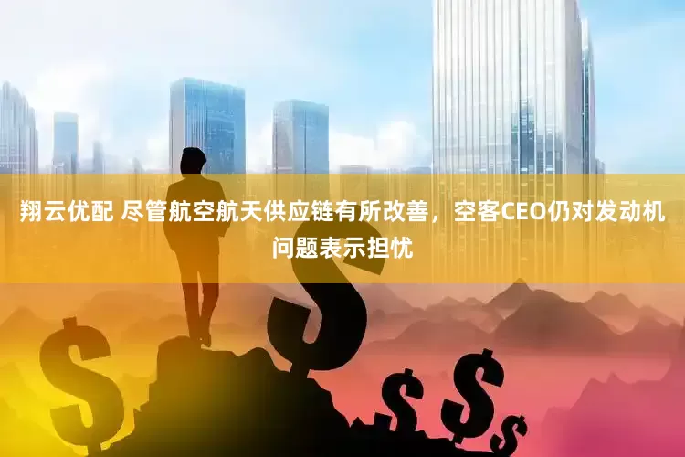 翔云优配 尽管航空航天供应链有所改善，空客CEO仍对发动机问题表示担忧