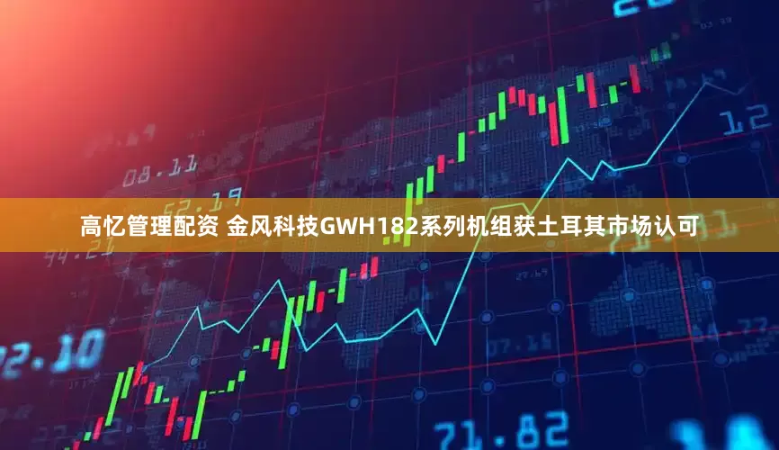高忆管理配资 金风科技GWH182系列机组获土耳其市场认可