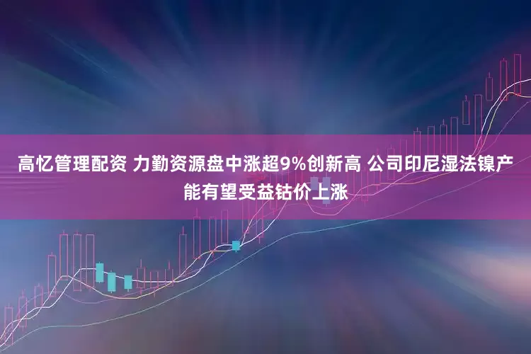 高忆管理配资 力勤资源盘中涨超9%创新高 公司印尼湿法镍产能有望受益钴价上涨