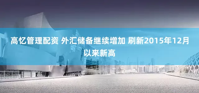 高忆管理配资 外汇储备继续增加 刷新2015年12月以来新高