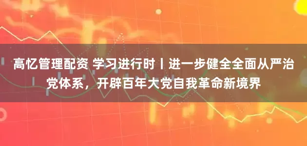 高忆管理配资 学习进行时丨进一步健全全面从严治党体系，开辟百年大党自我革命新境界