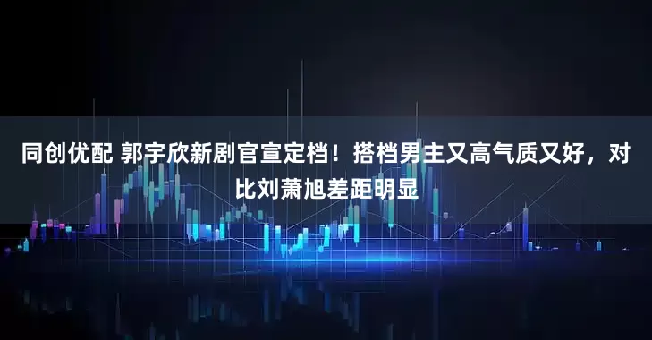 同创优配 郭宇欣新剧官宣定档!搭档男主又高气质又好,对比刘萧旭差距明显